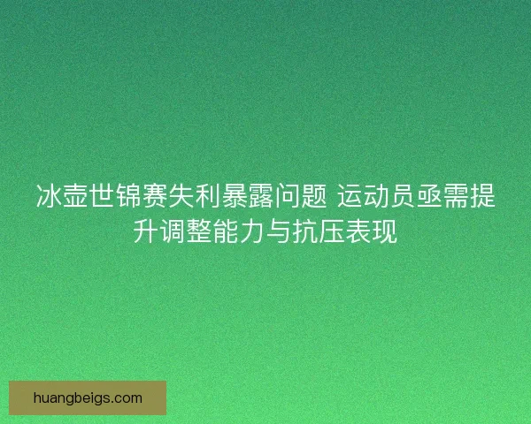 冰壶世锦赛失利暴露问题 运动员亟需提升调整能力与抗压表现