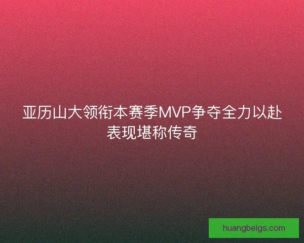 亚历山大领衔本赛季MVP争夺全力以赴表现堪称传奇